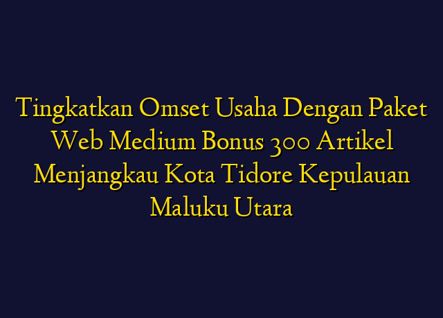 Tingkatkan Omset Usaha Dengan Paket Web Medium Bonus 300 Artikel Menjangkau Kota Tidore Kepulauan Maluku Utara
