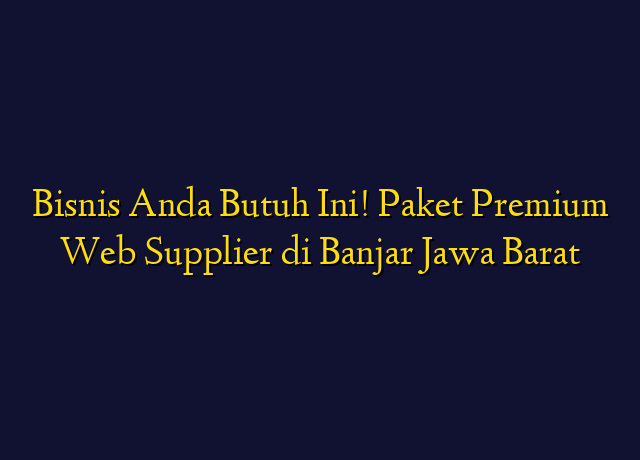 Bisnis Anda Butuh Ini! Paket Premium Web Supplier di Banjar Jawa Barat