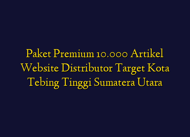 Paket Premium 10.000 Artikel Website Distributor Target Kota Tebing Tinggi Sumatera Utara