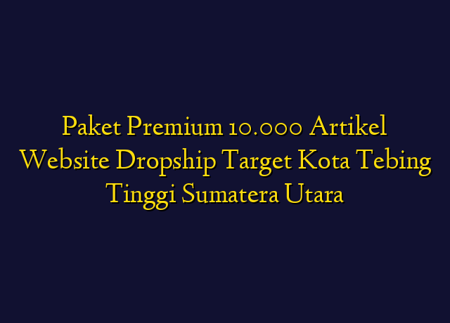 Paket Premium 10.000 Artikel Website Dropship Target Kota Tebing Tinggi Sumatera Utara