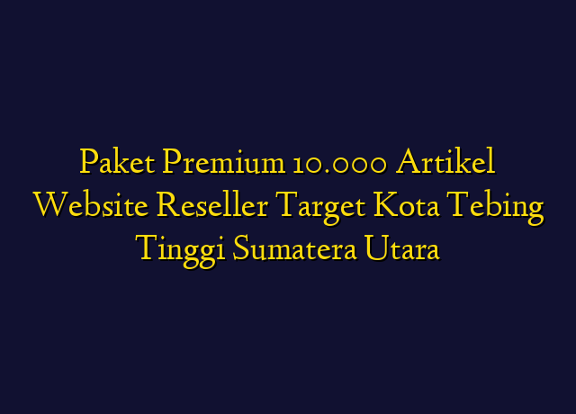 Paket Premium 10.000 Artikel Website Reseller Target Kota Tebing Tinggi Sumatera Utara