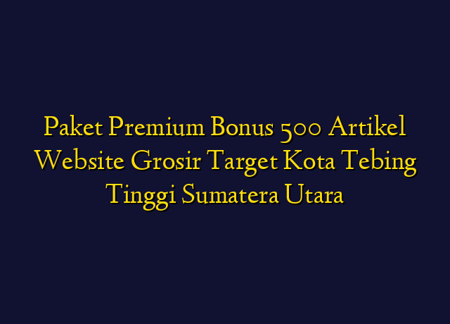 Paket Premium Bonus 500 Artikel Website Grosir Target Kota Tebing Tinggi Sumatera Utara